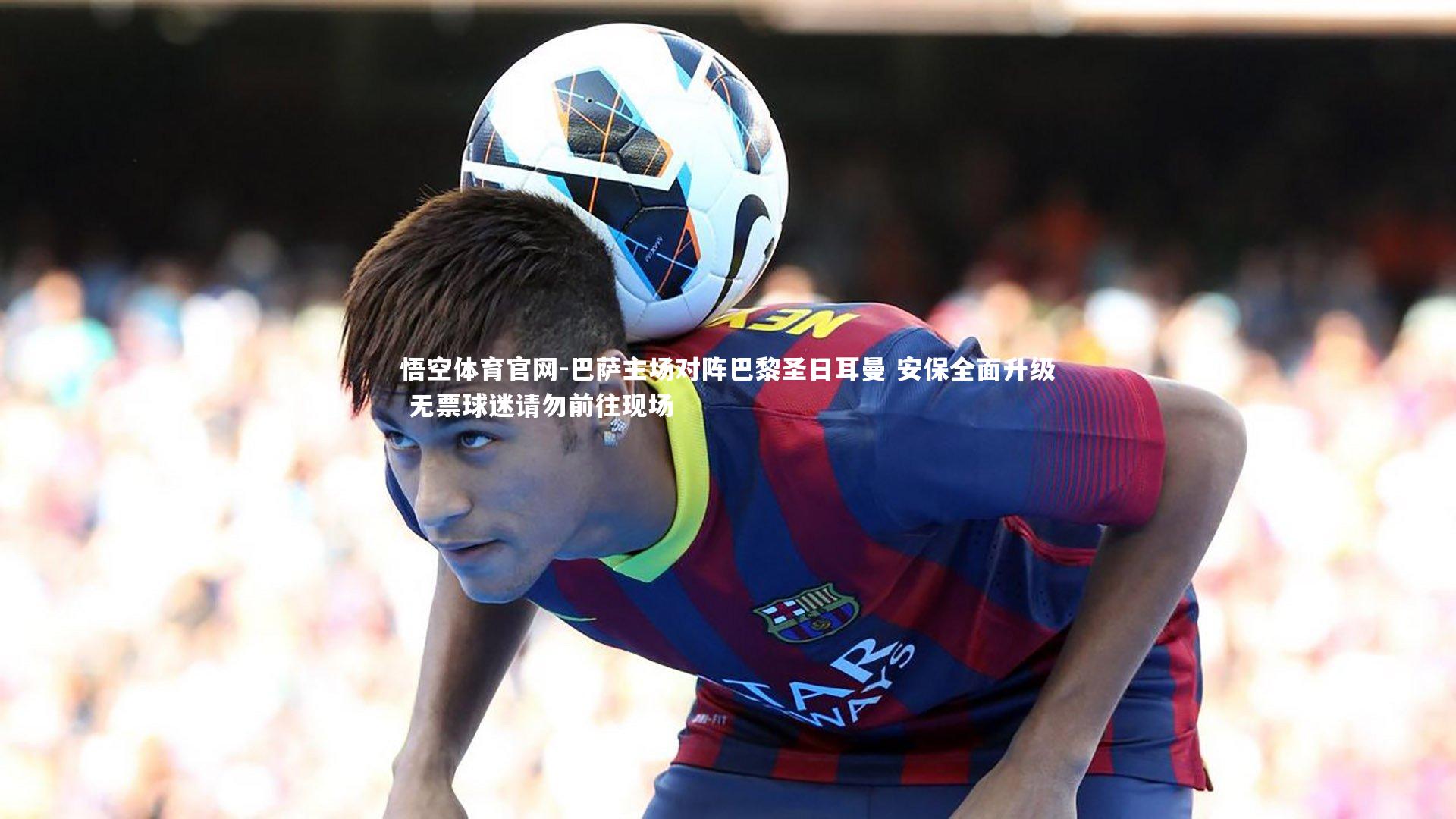 巴萨主场对阵巴黎圣日耳曼 安保全面升级 无票球迷请勿前往现场